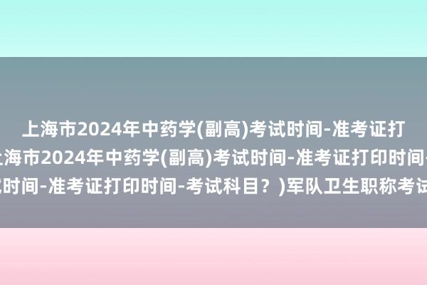 上海市2024年中药学(副高)考试时间-准考证打印时间-考试科目？(上海市2024年中药学(副高)考试时间-准考证打印时间-考试科目？)军队卫生职称考试成绩