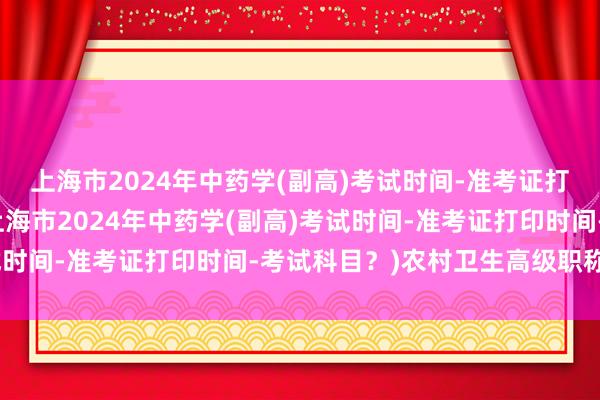 上海市2024年中药学(副高)考试时间-准考证打印时间-考试科目？(上海市2024年中药学(副高)考试时间-准考证打印时间-考试科目？)农村卫生高级职称考试