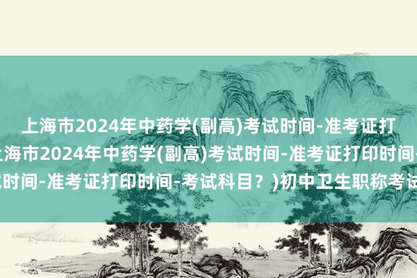 上海市2024年中药学(副高)考试时间-准考证打印时间-考试科目？(上海市2024年中药学(副高)考试时间-准考证打印时间-考试科目？)初中卫生职称考试信息
