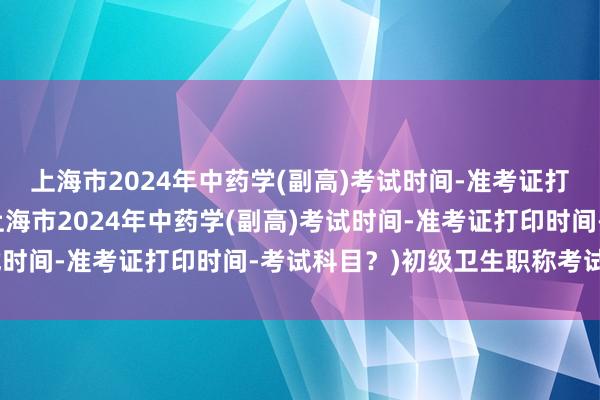 上海市2024年中药学(副高)考试时间-准考证打印时间-考试科目？(上海市2024年中药学(副高)考试时间-准考证打印时间-考试科目？)初级卫生职称考试内容