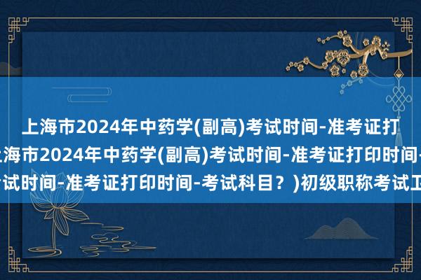 上海市2024年中药学(副高)考试时间-准考证打印时间-考试科目？(上海市2024年中药学(副高)考试时间-准考证打印时间-考试科目？)初级职称考试卫生