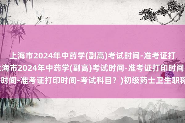 上海市2024年中药学(副高)考试时间-准考证打印时间-考试科目？(上海市2024年中药学(副高)考试时间-准考证打印时间-考试科目？)初级药士卫生职称考试
