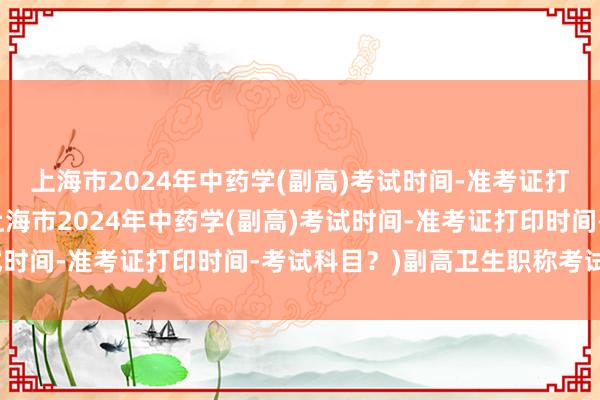 上海市2024年中药学(副高)考试时间-准考证打印时间-考试科目？(上海市2024年中药学(副高)考试时间-准考证打印时间-考试科目？)副高卫生职称考试题型