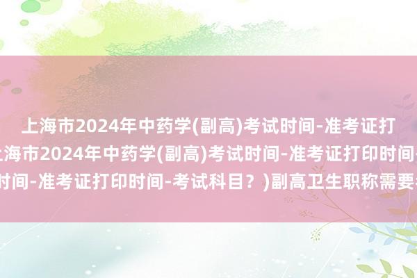 上海市2024年中药学(副高)考试时间-准考证打印时间-考试科目？(上海市2024年中药学(副高)考试时间-准考证打印时间-考试科目？)副高卫生职称需要考试吗
