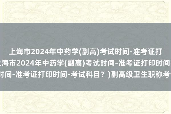 上海市2024年中药学(副高)考试时间-准考证打印时间-考试科目？(上海市2024年中药学(副高)考试时间-准考证打印时间-考试科目？)副高级卫生职称考试题库