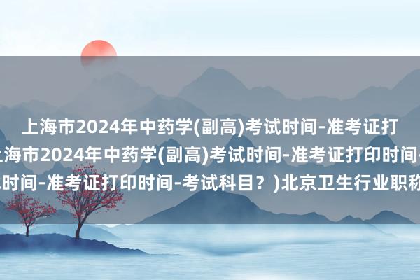 上海市2024年中药学(副高)考试时间-准考证打印时间-考试科目？(上海市2024年中药学(副高)考试时间-准考证打印时间-考试科目？)北京卫生行业职称考试