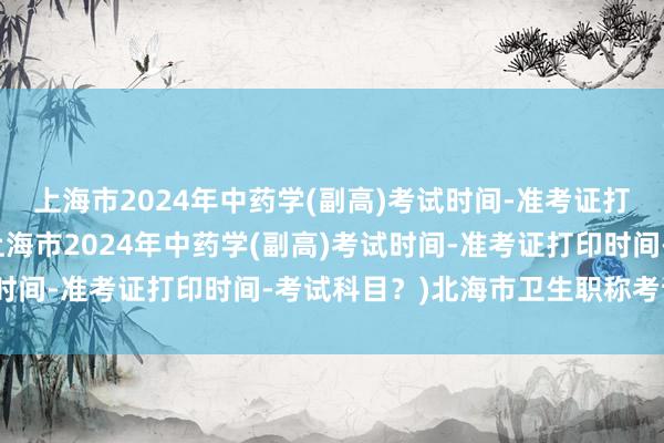 上海市2024年中药学(副高)考试时间-准考证打印时间-考试科目？(上海市2024年中药学(副高)考试时间-准考证打印时间-考试科目？)北海市卫生职称考试时间