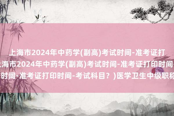 上海市2024年中药学(副高)考试时间-准考证打印时间-考试科目？(上海市2024年中药学(副高)考试时间-准考证打印时间-考试科目？)医学卫生中级职称考试