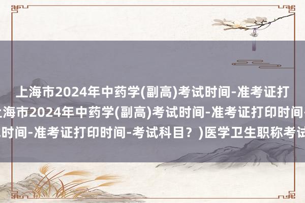 上海市2024年中药学(副高)考试时间-准考证打印时间-考试科目？(上海市2024年中药学(副高)考试时间-准考证打印时间-考试科目？)医学卫生职称考试目录