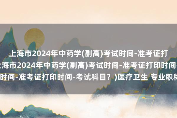 上海市2024年中药学(副高)考试时间-准考证打印时间-考试科目？(上海市2024年中药学(副高)考试时间-准考证打印时间-考试科目？)医疗卫生 专业职称考试