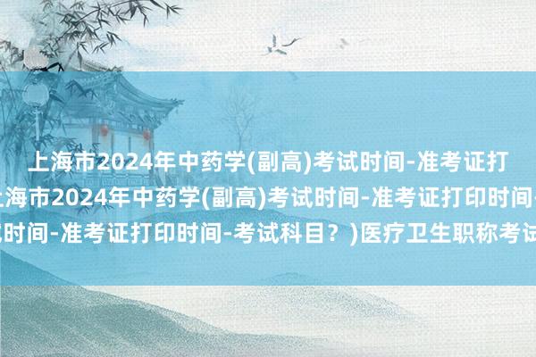 上海市2024年中药学(副高)考试时间-准考证打印时间-考试科目？(上海市2024年中药学(副高)考试时间-准考证打印时间-考试科目？)医疗卫生职称考试两年