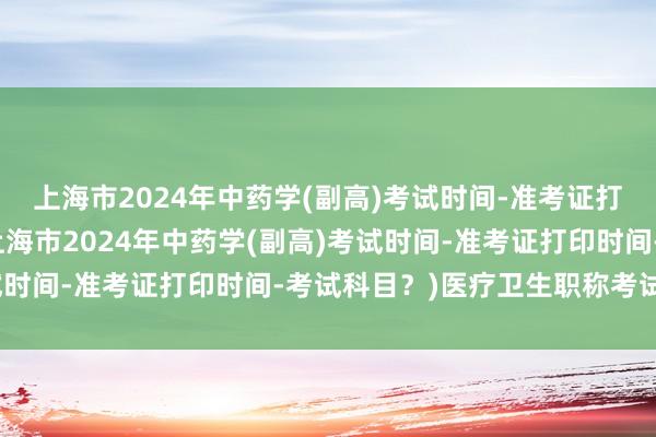 上海市2024年中药学(副高)考试时间-准考证打印时间-考试科目？(上海市2024年中药学(副高)考试时间-准考证打印时间-考试科目？)医疗卫生职称考试官网