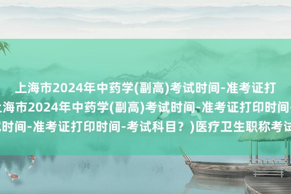 上海市2024年中药学(副高)考试时间-准考证打印时间-考试科目？(上海市2024年中药学(副高)考试时间-准考证打印时间-考试科目？)医疗卫生职称考试真题