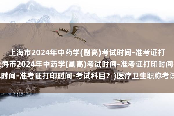 上海市2024年中药学(副高)考试时间-准考证打印时间-考试科目？(上海市2024年中药学(副高)考试时间-准考证打印时间-考试科目？)医疗卫生职称考试难吗