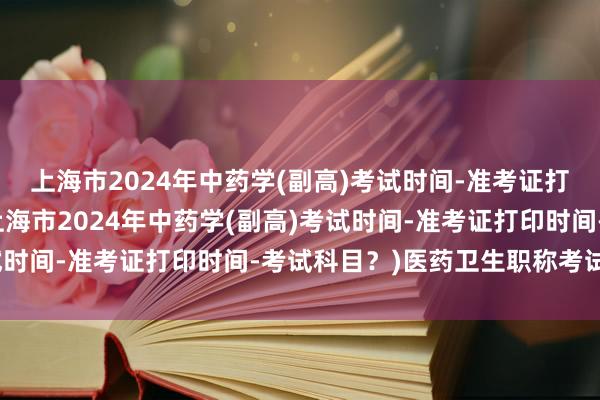 上海市2024年中药学(副高)考试时间-准考证打印时间-考试科目？(上海市2024年中药学(副高)考试时间-准考证打印时间-考试科目？)医药卫生职称考试改革