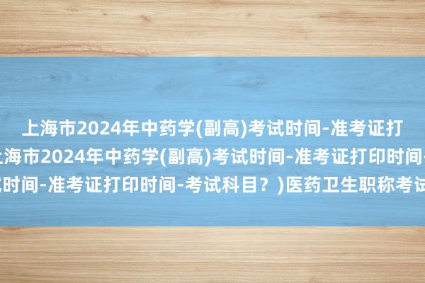 上海市2024年中药学(副高)考试时间-准考证打印时间-考试科目？(上海市2024年中药学(副高)考试时间-准考证打印时间-考试科目？)医药卫生职称考试资料
