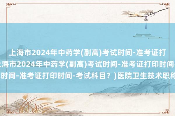 上海市2024年中药学(副高)考试时间-准考证打印时间-考试科目？(上海市2024年中药学(副高)考试时间-准考证打印时间-考试科目？)医院卫生技术职称考试