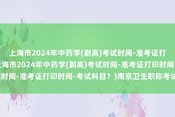 上海市2024年中药学(副高)考试时间-准考证打印时间-考试科目？(上海市2024年中药学(副高)考试时间-准考证打印时间-考试科目？)南京卫生职称考试考场