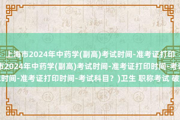 上海市2024年中药学(副高)考试时间-准考证打印时间-考试科目？(上海市2024年中药学(副高)考试时间-准考证打印时间-考试科目？)卫生 职称考试 破解