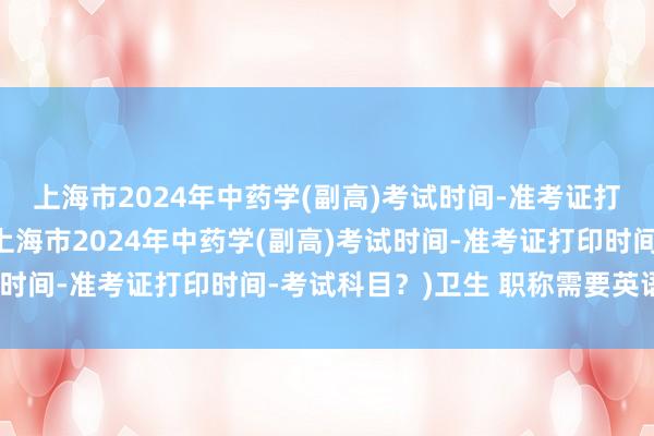 上海市2024年中药学(副高)考试时间-准考证打印时间-考试科目？(上海市2024年中药学(副高)考试时间-准考证打印时间-考试科目？)卫生 职称需要英语考试