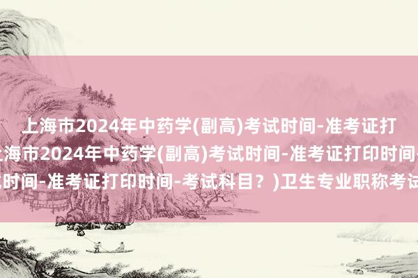 上海市2024年中药学(副高)考试时间-准考证打印时间-考试科目？(上海市2024年中药学(副高)考试时间-准考证打印时间-考试科目？)卫生专业职称考试用书