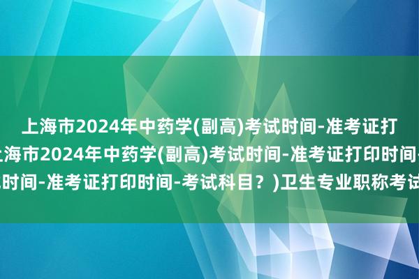 上海市2024年中药学(副高)考试时间-准考证打印时间-考试科目？(上海市2024年中药学(副高)考试时间-准考证打印时间-考试科目？)卫生专业职称考试答案