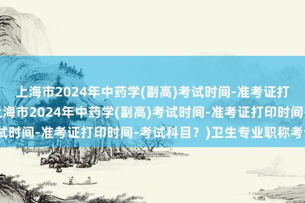上海市2024年中药学(副高)考试时间-准考证打印时间-考试科目？(上海市2024年中药学(副高)考试时间-准考证打印时间-考试科目？)卫生专业职称考试网