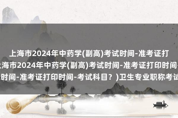 上海市2024年中药学(副高)考试时间-准考证打印时间-考试科目？(上海市2024年中药学(副高)考试时间-准考证打印时间-考试科目？)卫生专业职称考试资格