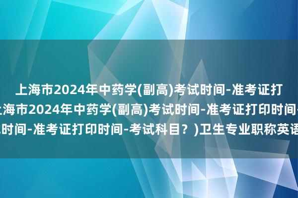 上海市2024年中药学(副高)考试时间-准考证打印时间-考试科目？(上海市2024年中药学(副高)考试时间-准考证打印时间-考试科目？)卫生专业职称英语考试