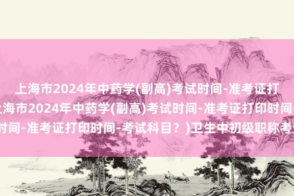 上海市2024年中药学(副高)考试时间-准考证打印时间-考试科目？(上海市2024年中药学(副高)考试时间-准考证打印时间-考试科目？)卫生中初级职称考试时间