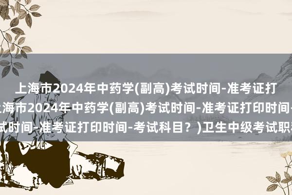 上海市2024年中药学(副高)考试时间-准考证打印时间-考试科目？(上海市2024年中药学(副高)考试时间-准考证打印时间-考试科目？)卫生中级考试职称办