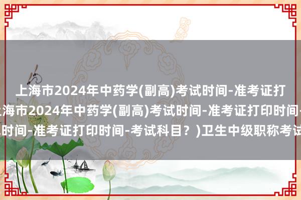 上海市2024年中药学(副高)考试时间-准考证打印时间-考试科目？(上海市2024年中药学(副高)考试时间-准考证打印时间-考试科目？)卫生中级职称考试丁震