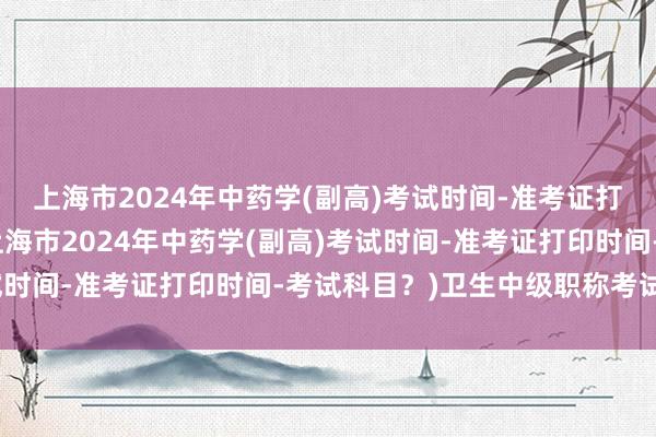 上海市2024年中药学(副高)考试时间-准考证打印时间-考试科目？(上海市2024年中药学(副高)考试时间-准考证打印时间-考试科目？)卫生中级职称考试下载