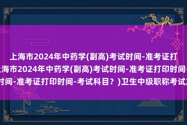 上海市2024年中药学(副高)考试时间-准考证打印时间-考试科目？(上海市2024年中药学(副高)考试时间-准考证打印时间-考试科目？)卫生中级职称考试加权分