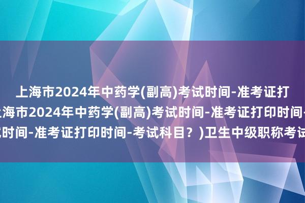 上海市2024年中药学(副高)考试时间-准考证打印时间-考试科目？(上海市2024年中药学(副高)考试时间-准考证打印时间-考试科目？)卫生中级职称考试基层