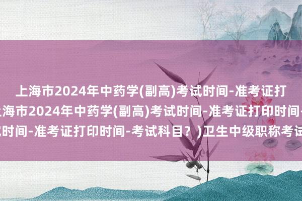 上海市2024年中药学(副高)考试时间-准考证打印时间-考试科目？(上海市2024年中药学(副高)考试时间-准考证打印时间-考试科目？)卫生中级职称考试审核