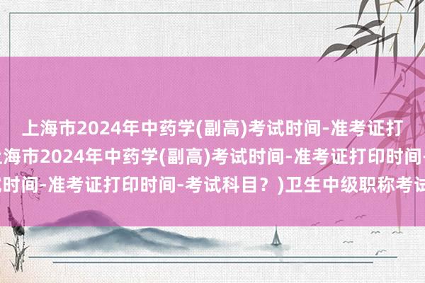 上海市2024年中药学(副高)考试时间-准考证打印时间-考试科目？(上海市2024年中药学(副高)考试时间-准考证打印时间-考试科目？)卫生中级职称考试英语