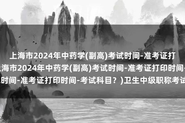 上海市2024年中药学(副高)考试时间-准考证打印时间-考试科目？(上海市2024年中药学(副高)考试时间-准考证打印时间-考试科目？)卫生中级职称考试资源