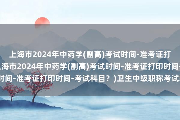 上海市2024年中药学(副高)考试时间-准考证打印时间-考试科目？(上海市2024年中药学(副高)考试时间-准考证打印时间-考试科目？)卫生中级职称考试辅导班