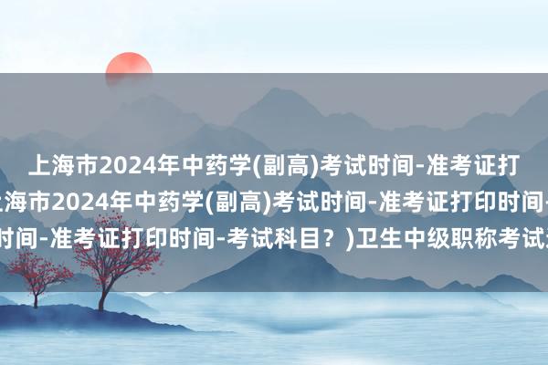 上海市2024年中药学(副高)考试时间-准考证打印时间-考试科目？(上海市2024年中药学(副高)考试时间-准考证打印时间-考试科目？)卫生中级职称考试通过后
