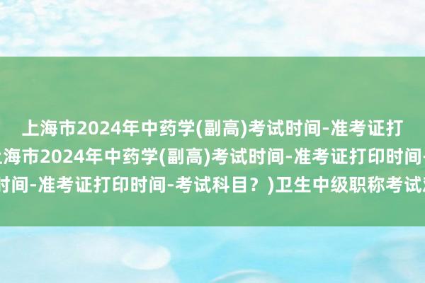 上海市2024年中药学(副高)考试时间-准考证打印时间-考试科目？(上海市2024年中药学(副高)考试时间-准考证打印时间-考试科目？)卫生中级职称考试难度大