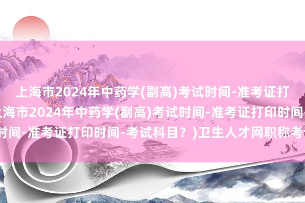 上海市2024年中药学(副高)考试时间-准考证打印时间-考试科目？(上海市2024年中药学(副高)考试时间-准考证打印时间-考试科目？)卫生人才网职称考试查询