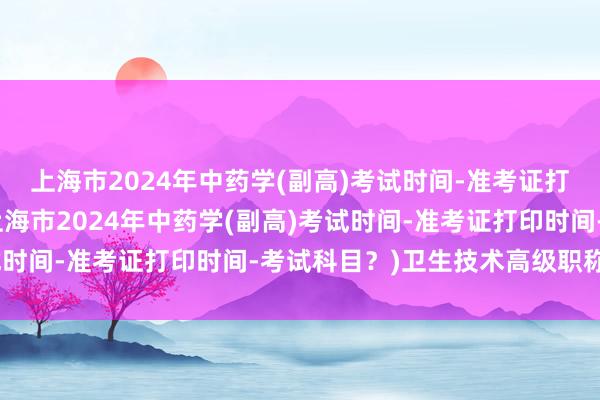上海市2024年中药学(副高)考试时间-准考证打印时间-考试科目？(上海市2024年中药学(副高)考试时间-准考证打印时间-考试科目？)卫生技术高级职称考试