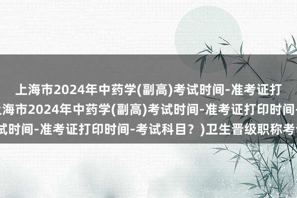 上海市2024年中药学(副高)考试时间-准考证打印时间-考试科目？(上海市2024年中药学(副高)考试时间-准考证打印时间-考试科目？)卫生晋级职称考试网