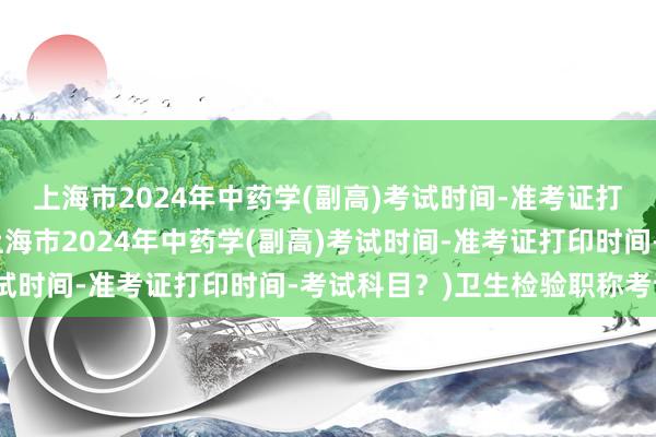 上海市2024年中药学(副高)考试时间-准考证打印时间-考试科目？(上海市2024年中药学(副高)考试时间-准考证打印时间-考试科目？)卫生检验职称考试书