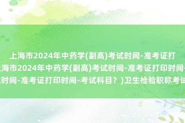 上海市2024年中药学(副高)考试时间-准考证打印时间-考试科目？(上海市2024年中药学(副高)考试时间-准考证打印时间-考试科目？)卫生检验职称考试条件