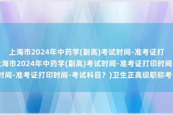 上海市2024年中药学(副高)考试时间-准考证打印时间-考试科目？(上海市2024年中药学(副高)考试时间-准考证打印时间-考试科目？)卫生正高级职称考试用书