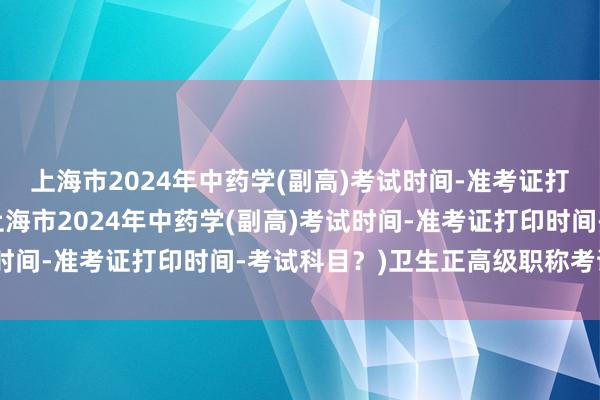 上海市2024年中药学(副高)考试时间-准考证打印时间-考试科目？(上海市2024年中药学(副高)考试时间-准考证打印时间-考试科目？)卫生正高级职称考试通过