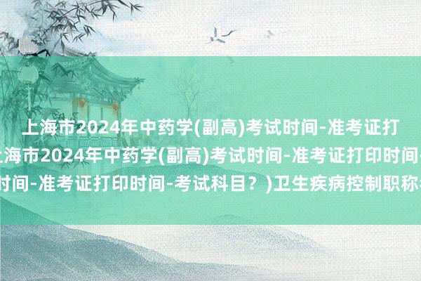 上海市2024年中药学(副高)考试时间-准考证打印时间-考试科目？(上海市2024年中药学(副高)考试时间-准考证打印时间-考试科目？)卫生疾病控制职称考试书