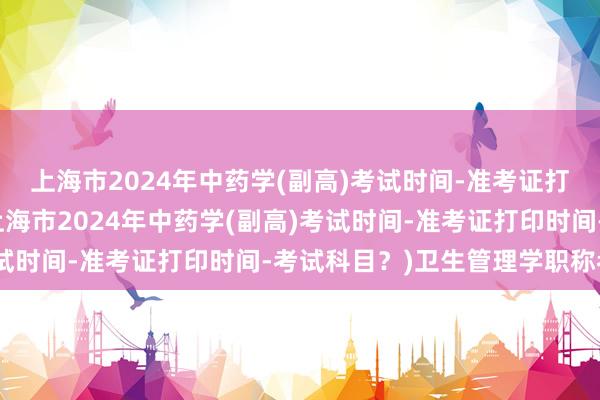 上海市2024年中药学(副高)考试时间-准考证打印时间-考试科目？(上海市2024年中药学(副高)考试时间-准考证打印时间-考试科目？)卫生管理学职称考试